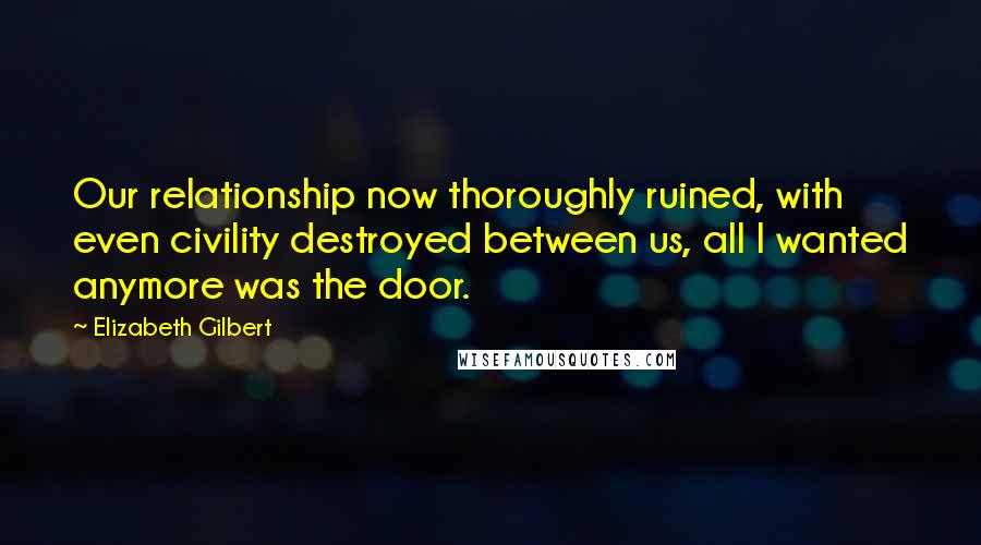Elizabeth Gilbert Quotes: Our relationship now thoroughly ruined, with even civility destroyed between us, all I wanted anymore was the door.