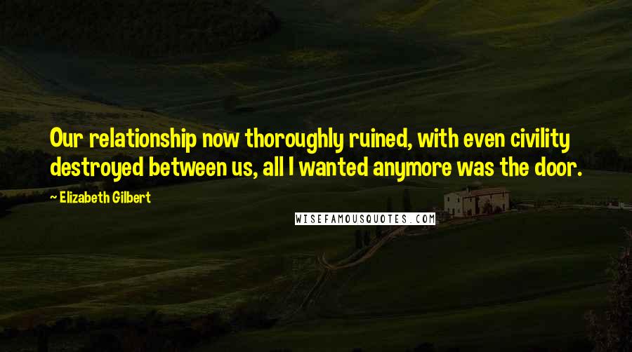 Elizabeth Gilbert Quotes: Our relationship now thoroughly ruined, with even civility destroyed between us, all I wanted anymore was the door.