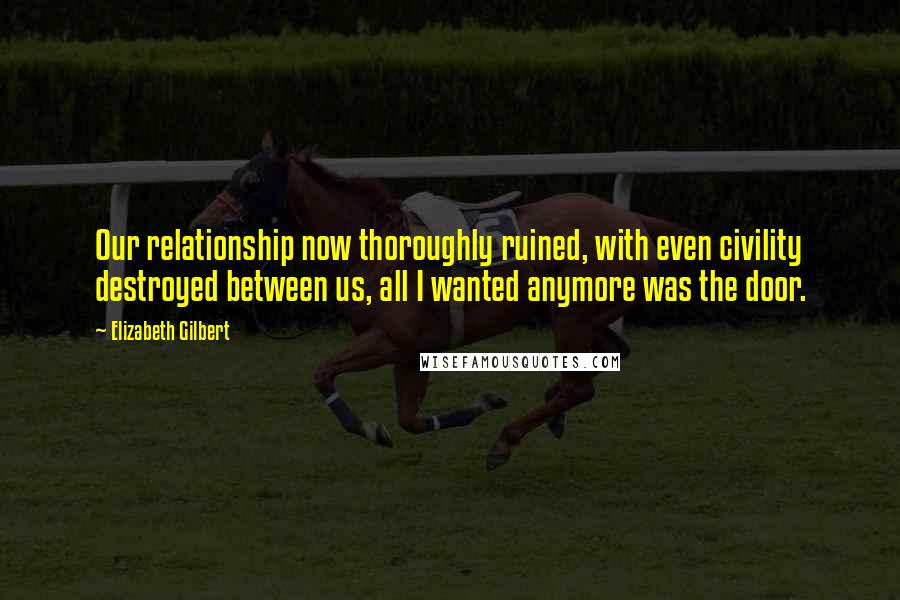 Elizabeth Gilbert Quotes: Our relationship now thoroughly ruined, with even civility destroyed between us, all I wanted anymore was the door.