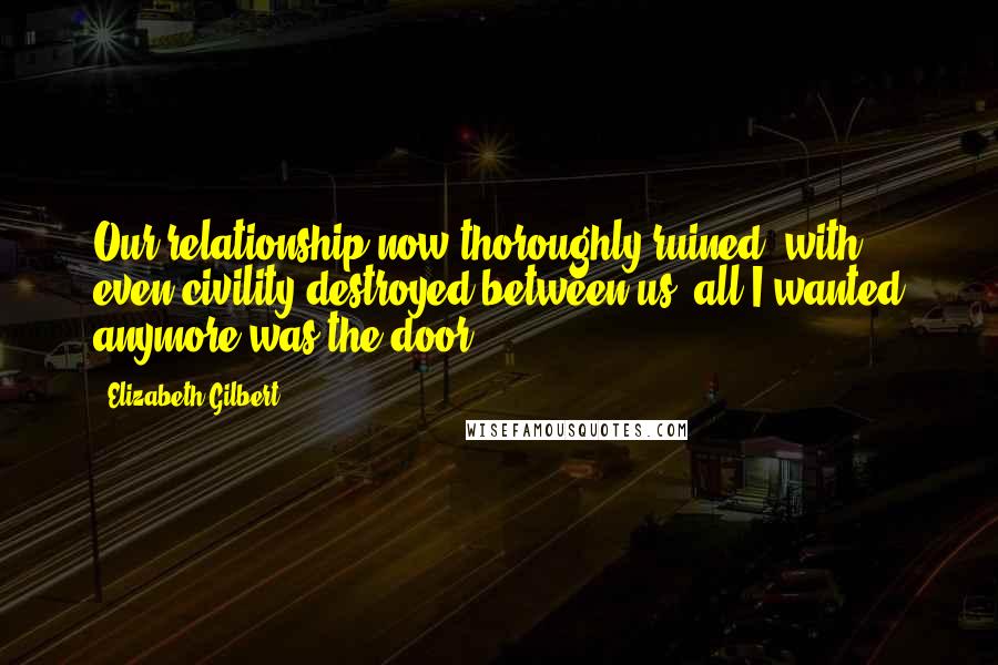 Elizabeth Gilbert Quotes: Our relationship now thoroughly ruined, with even civility destroyed between us, all I wanted anymore was the door.
