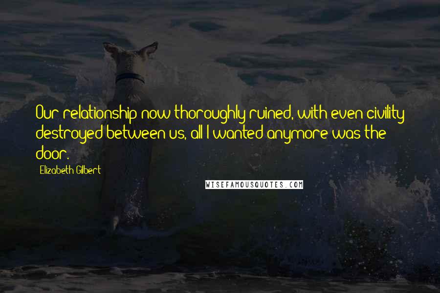 Elizabeth Gilbert Quotes: Our relationship now thoroughly ruined, with even civility destroyed between us, all I wanted anymore was the door.