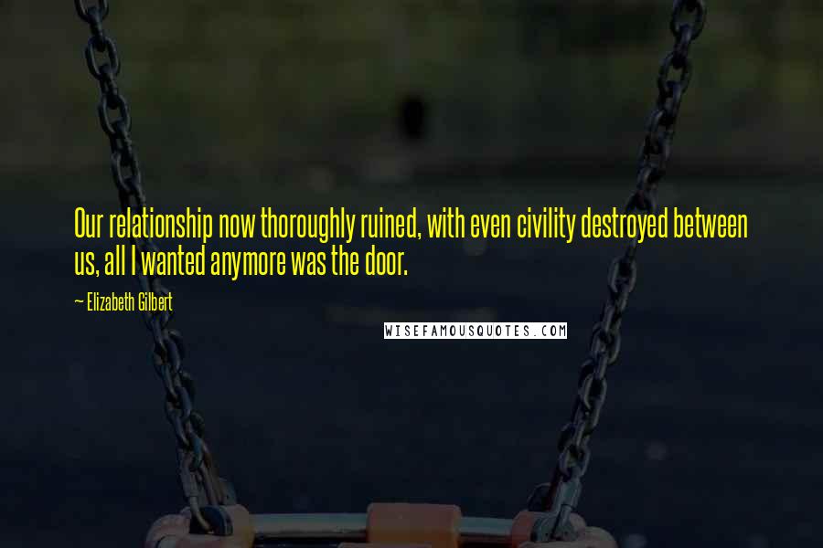 Elizabeth Gilbert Quotes: Our relationship now thoroughly ruined, with even civility destroyed between us, all I wanted anymore was the door.