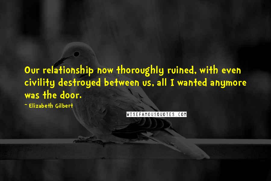 Elizabeth Gilbert Quotes: Our relationship now thoroughly ruined, with even civility destroyed between us, all I wanted anymore was the door.