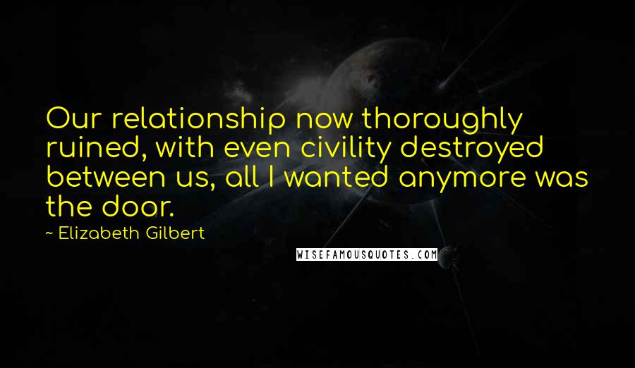 Elizabeth Gilbert Quotes: Our relationship now thoroughly ruined, with even civility destroyed between us, all I wanted anymore was the door.
