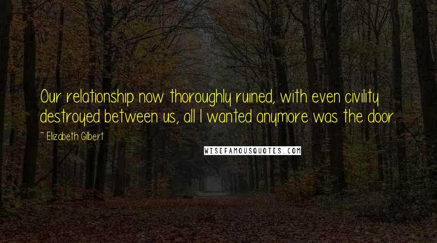 Elizabeth Gilbert Quotes: Our relationship now thoroughly ruined, with even civility destroyed between us, all I wanted anymore was the door.