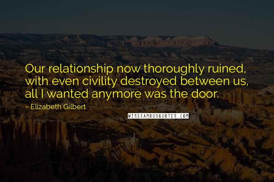 Elizabeth Gilbert Quotes: Our relationship now thoroughly ruined, with even civility destroyed between us, all I wanted anymore was the door.