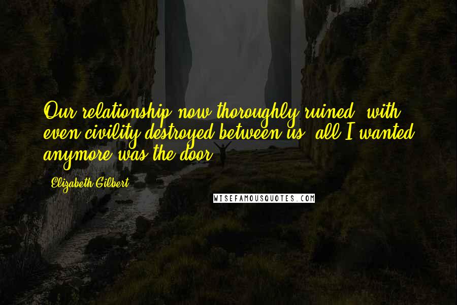 Elizabeth Gilbert Quotes: Our relationship now thoroughly ruined, with even civility destroyed between us, all I wanted anymore was the door.