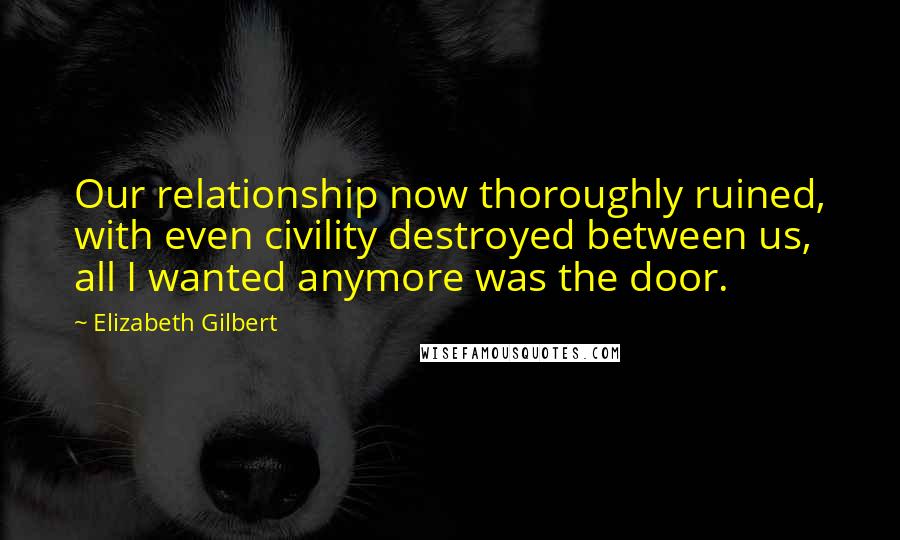 Elizabeth Gilbert Quotes: Our relationship now thoroughly ruined, with even civility destroyed between us, all I wanted anymore was the door.