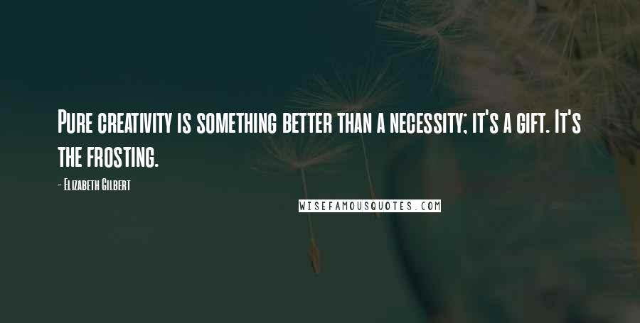 Elizabeth Gilbert Quotes: Pure creativity is something better than a necessity; it's a gift. It's the frosting.