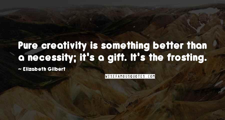 Elizabeth Gilbert Quotes: Pure creativity is something better than a necessity; it's a gift. It's the frosting.