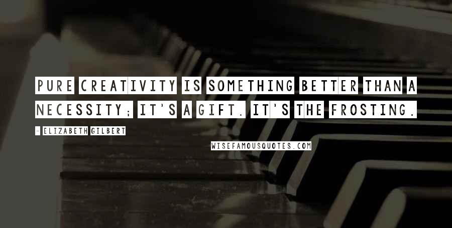 Elizabeth Gilbert Quotes: Pure creativity is something better than a necessity; it's a gift. It's the frosting.