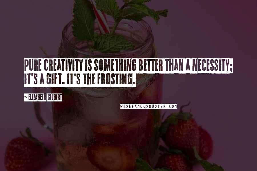 Elizabeth Gilbert Quotes: Pure creativity is something better than a necessity; it's a gift. It's the frosting.