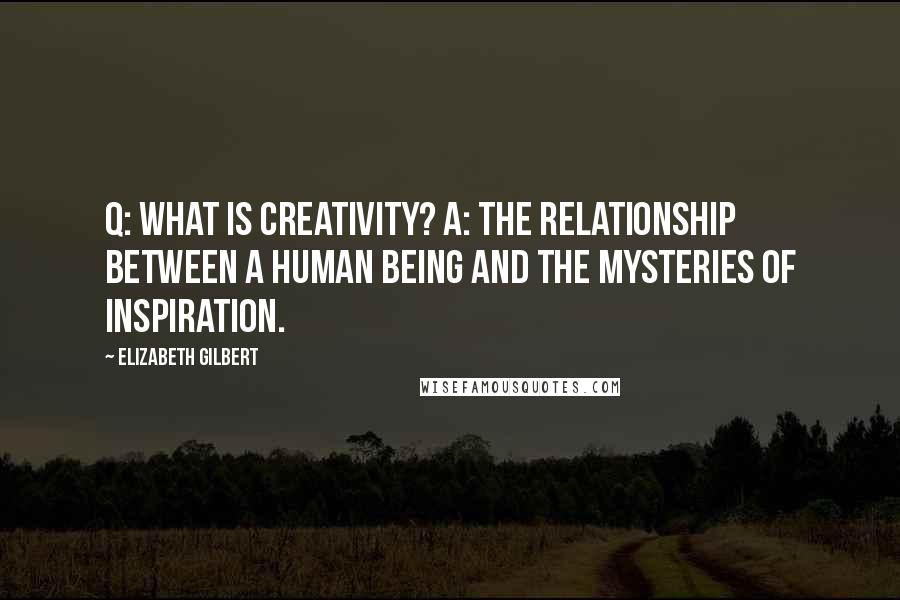 Elizabeth Gilbert Quotes: Q: What is creativity? A: The relationship between a human being and the mysteries of inspiration.