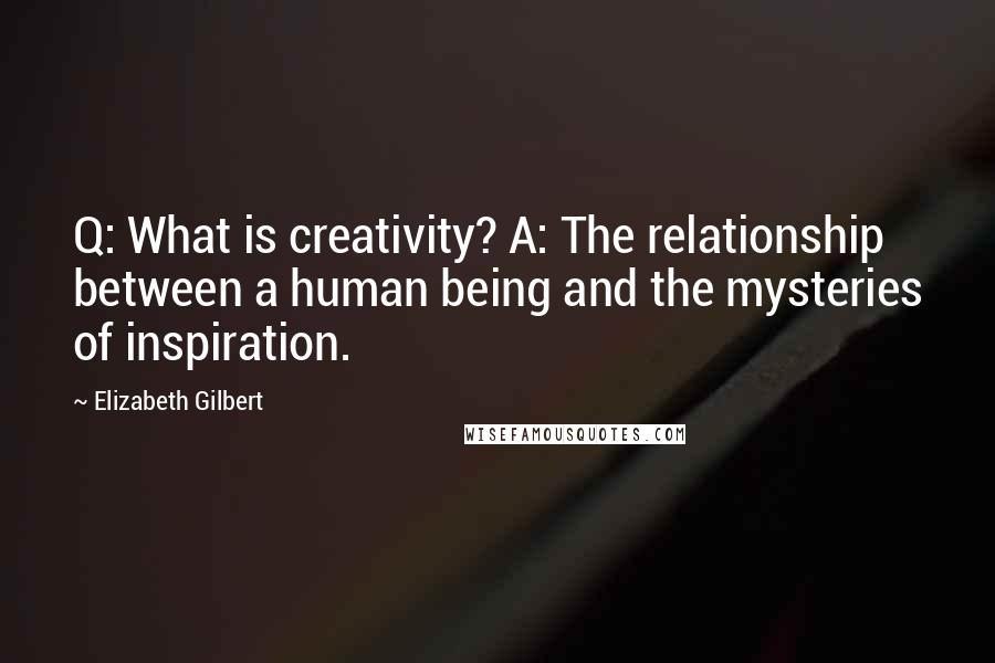 Elizabeth Gilbert Quotes: Q: What is creativity? A: The relationship between a human being and the mysteries of inspiration.