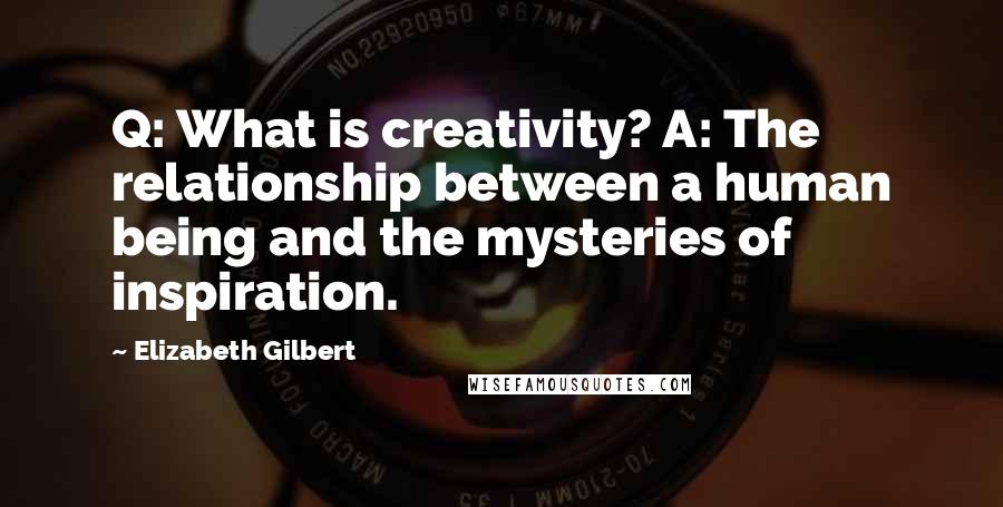 Elizabeth Gilbert Quotes: Q: What is creativity? A: The relationship between a human being and the mysteries of inspiration.