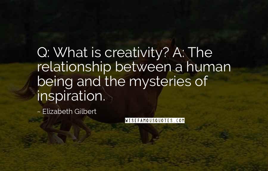 Elizabeth Gilbert Quotes: Q: What is creativity? A: The relationship between a human being and the mysteries of inspiration.