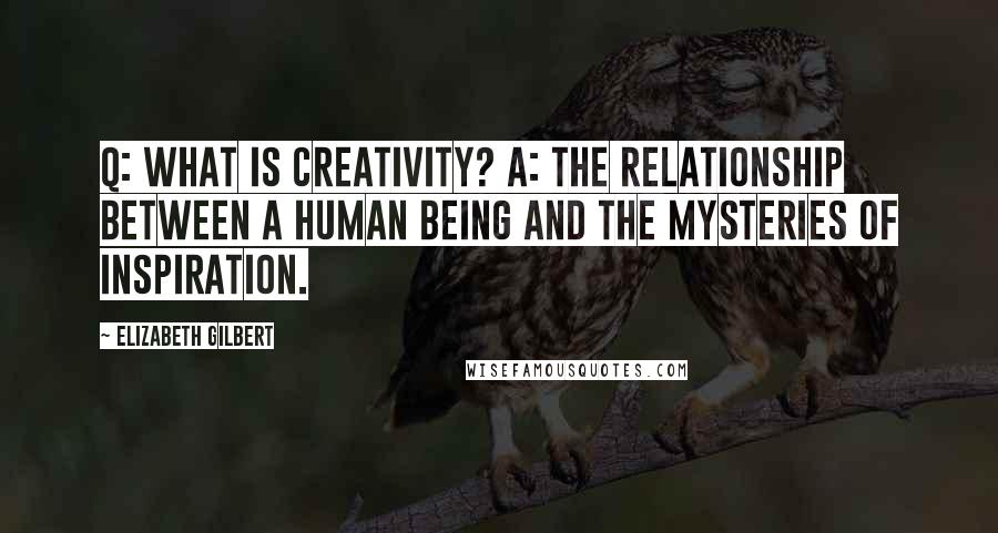 Elizabeth Gilbert Quotes: Q: What is creativity? A: The relationship between a human being and the mysteries of inspiration.