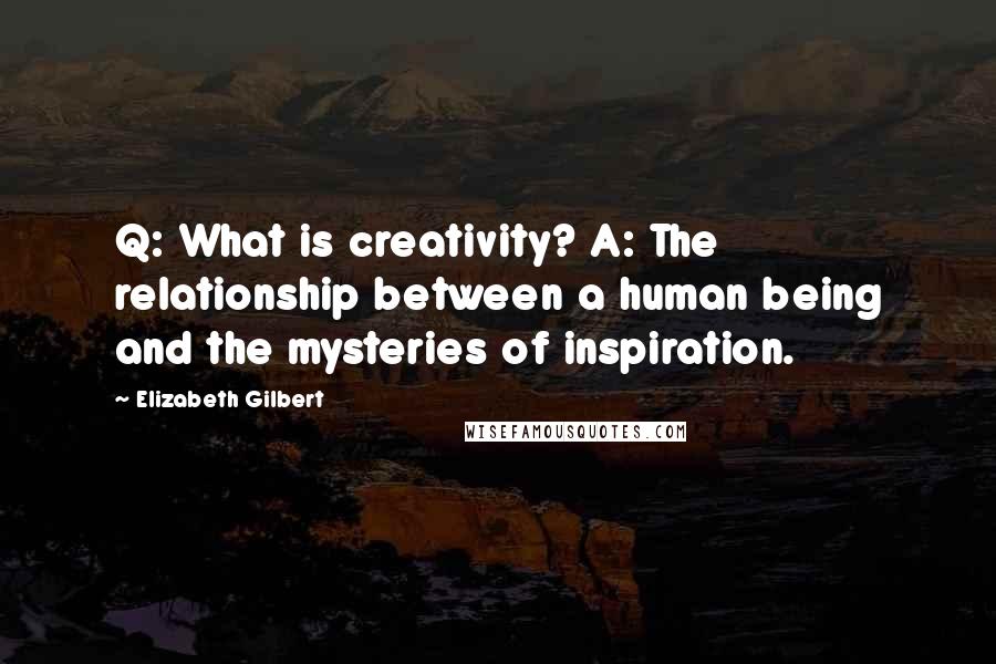 Elizabeth Gilbert Quotes: Q: What is creativity? A: The relationship between a human being and the mysteries of inspiration.