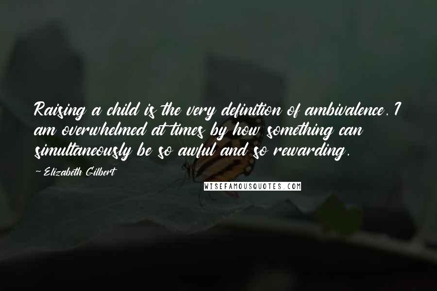 Elizabeth Gilbert Quotes: Raising a child is the very definition of ambivalence. I am overwhelmed at times by how something can simultaneously be so awful and so rewarding.