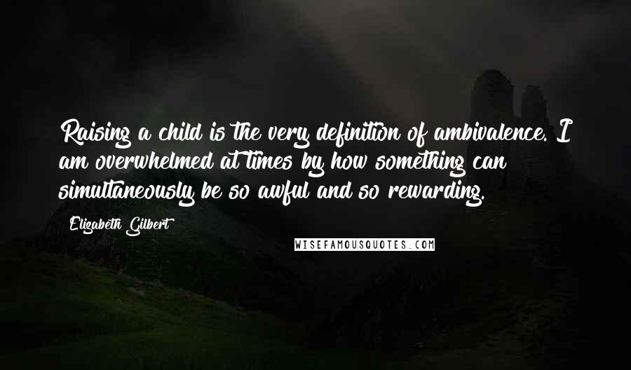 Elizabeth Gilbert Quotes: Raising a child is the very definition of ambivalence. I am overwhelmed at times by how something can simultaneously be so awful and so rewarding.