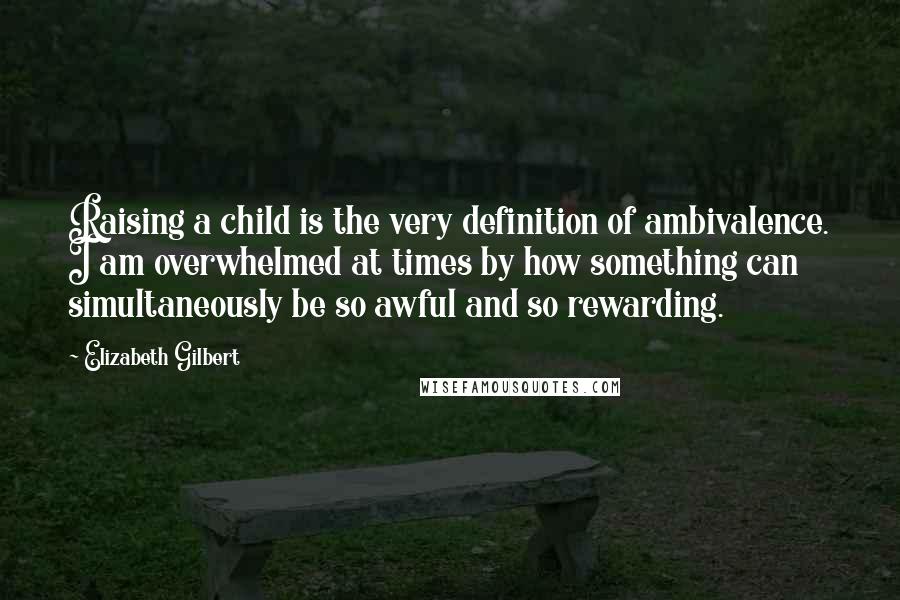 Elizabeth Gilbert Quotes: Raising a child is the very definition of ambivalence. I am overwhelmed at times by how something can simultaneously be so awful and so rewarding.