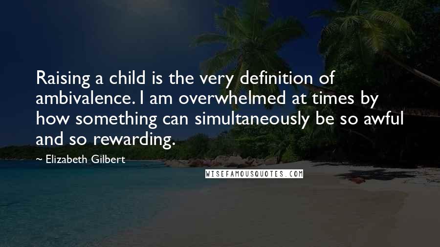 Elizabeth Gilbert Quotes: Raising a child is the very definition of ambivalence. I am overwhelmed at times by how something can simultaneously be so awful and so rewarding.