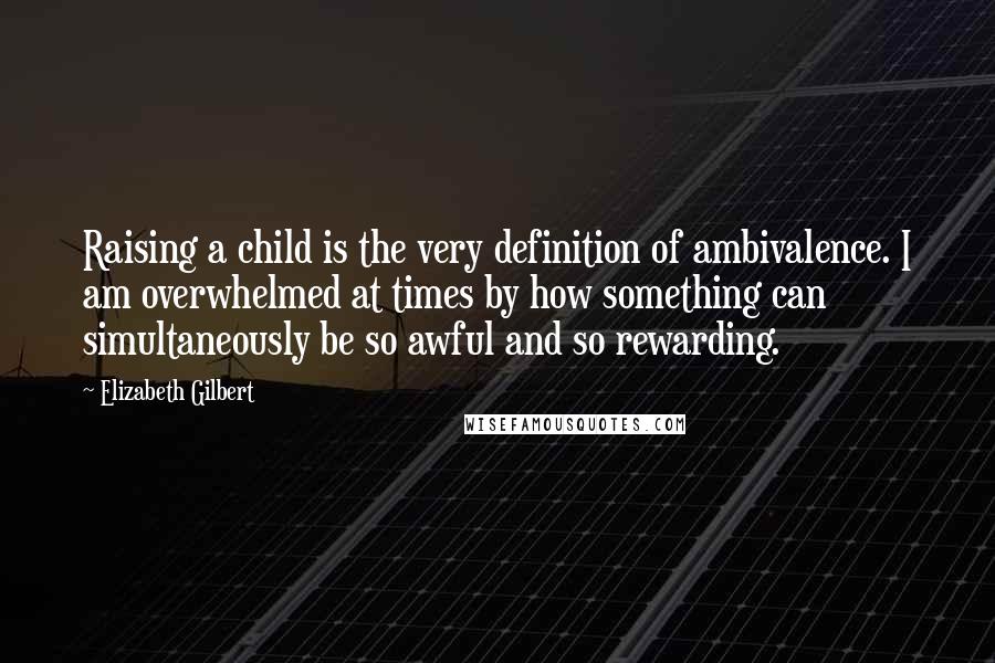 Elizabeth Gilbert Quotes: Raising a child is the very definition of ambivalence. I am overwhelmed at times by how something can simultaneously be so awful and so rewarding.