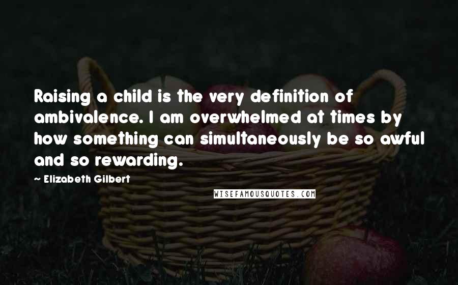 Elizabeth Gilbert Quotes: Raising a child is the very definition of ambivalence. I am overwhelmed at times by how something can simultaneously be so awful and so rewarding.