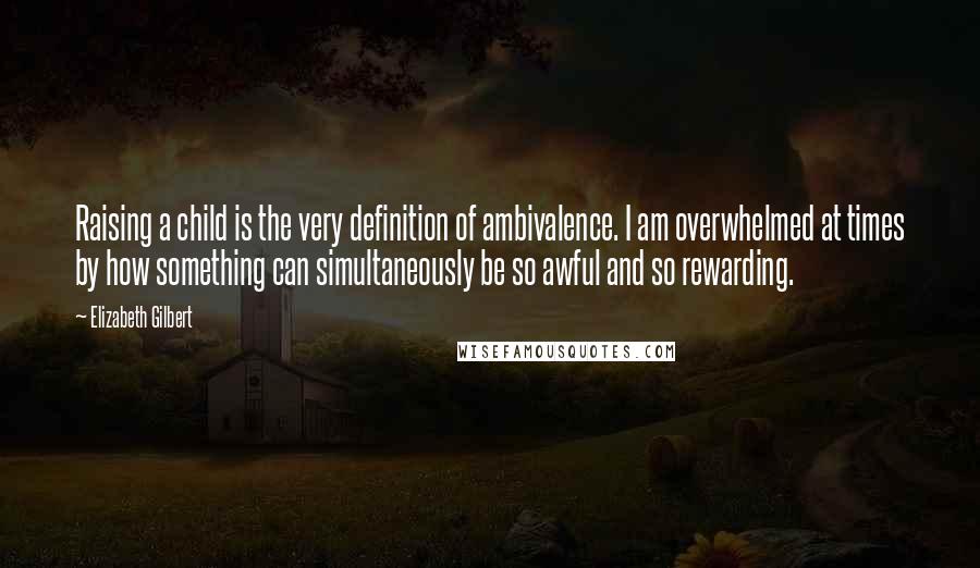 Elizabeth Gilbert Quotes: Raising a child is the very definition of ambivalence. I am overwhelmed at times by how something can simultaneously be so awful and so rewarding.