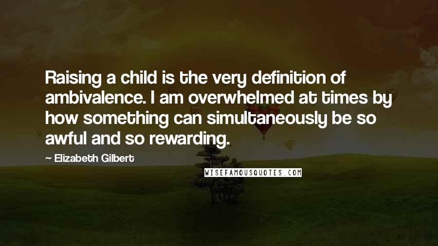 Elizabeth Gilbert Quotes: Raising a child is the very definition of ambivalence. I am overwhelmed at times by how something can simultaneously be so awful and so rewarding.