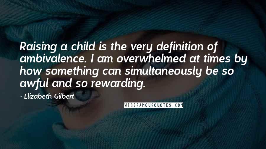 Elizabeth Gilbert Quotes: Raising a child is the very definition of ambivalence. I am overwhelmed at times by how something can simultaneously be so awful and so rewarding.