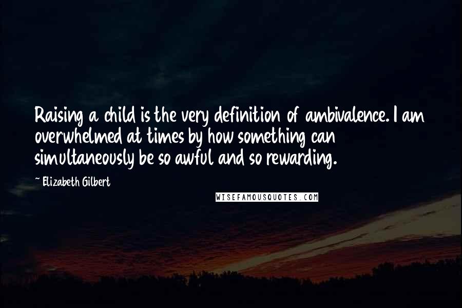 Elizabeth Gilbert Quotes: Raising a child is the very definition of ambivalence. I am overwhelmed at times by how something can simultaneously be so awful and so rewarding.