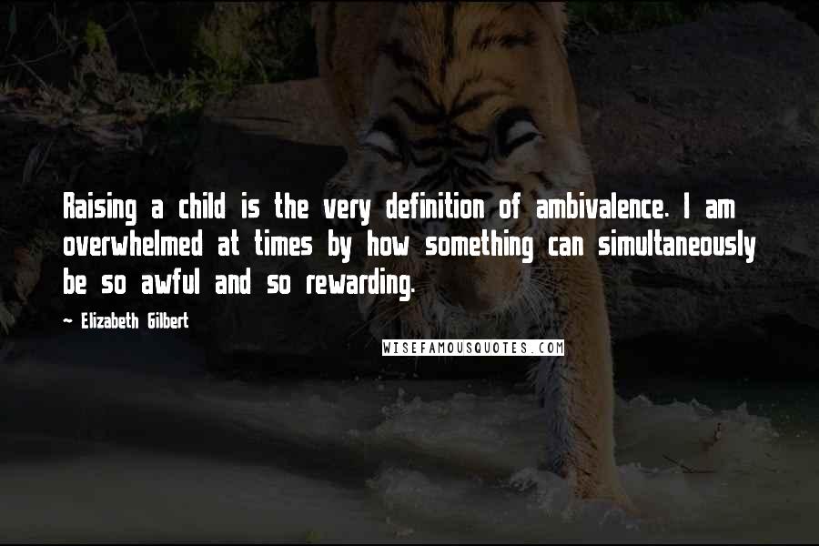 Elizabeth Gilbert Quotes: Raising a child is the very definition of ambivalence. I am overwhelmed at times by how something can simultaneously be so awful and so rewarding.