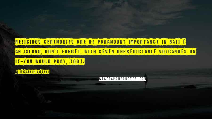 Elizabeth Gilbert Quotes: Religious ceremonies are of paramount importance in Bali ( an island, don't forget, with seven unpredictable volcanoes on it-you would pray, too).