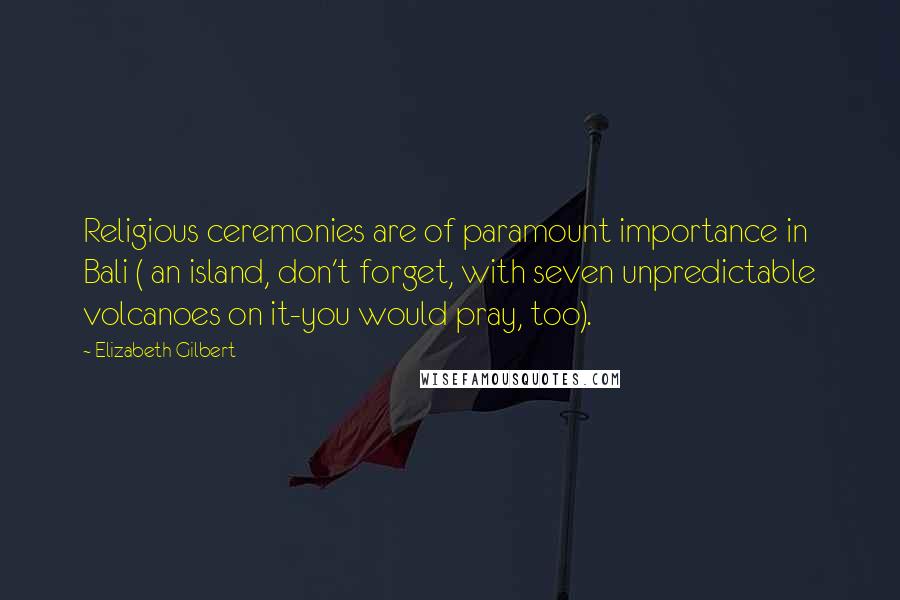 Elizabeth Gilbert Quotes: Religious ceremonies are of paramount importance in Bali ( an island, don't forget, with seven unpredictable volcanoes on it-you would pray, too).