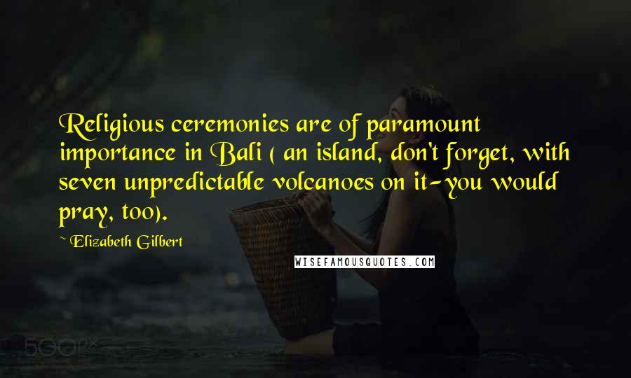 Elizabeth Gilbert Quotes: Religious ceremonies are of paramount importance in Bali ( an island, don't forget, with seven unpredictable volcanoes on it-you would pray, too).