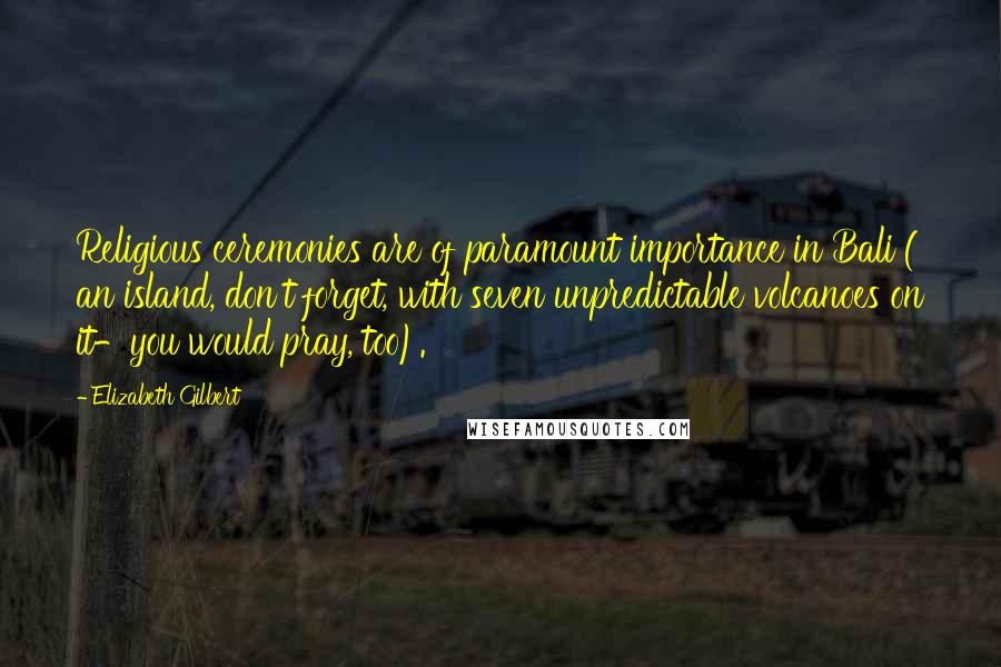 Elizabeth Gilbert Quotes: Religious ceremonies are of paramount importance in Bali ( an island, don't forget, with seven unpredictable volcanoes on it-you would pray, too).