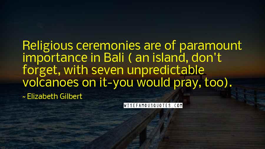 Elizabeth Gilbert Quotes: Religious ceremonies are of paramount importance in Bali ( an island, don't forget, with seven unpredictable volcanoes on it-you would pray, too).