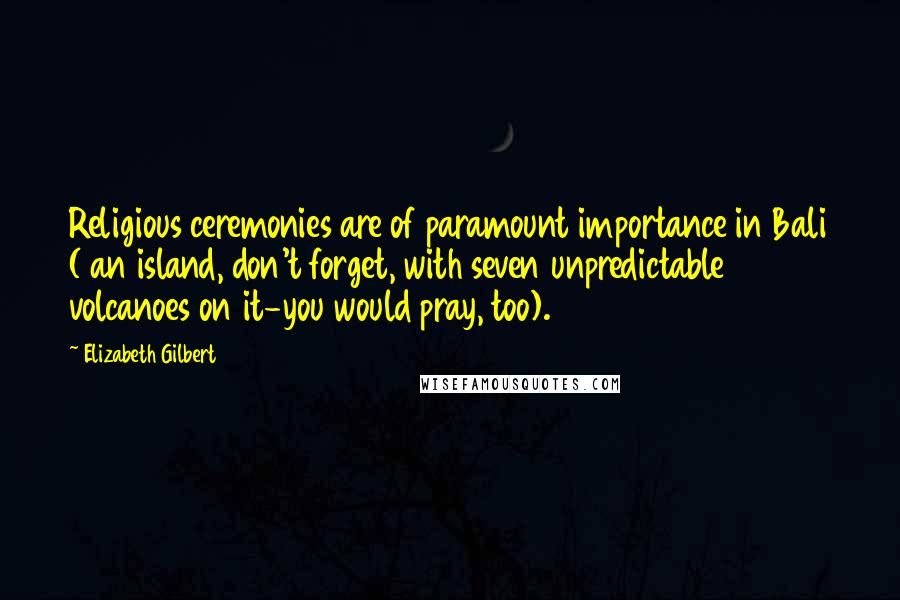 Elizabeth Gilbert Quotes: Religious ceremonies are of paramount importance in Bali ( an island, don't forget, with seven unpredictable volcanoes on it-you would pray, too).