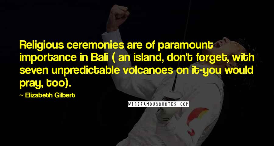 Elizabeth Gilbert Quotes: Religious ceremonies are of paramount importance in Bali ( an island, don't forget, with seven unpredictable volcanoes on it-you would pray, too).