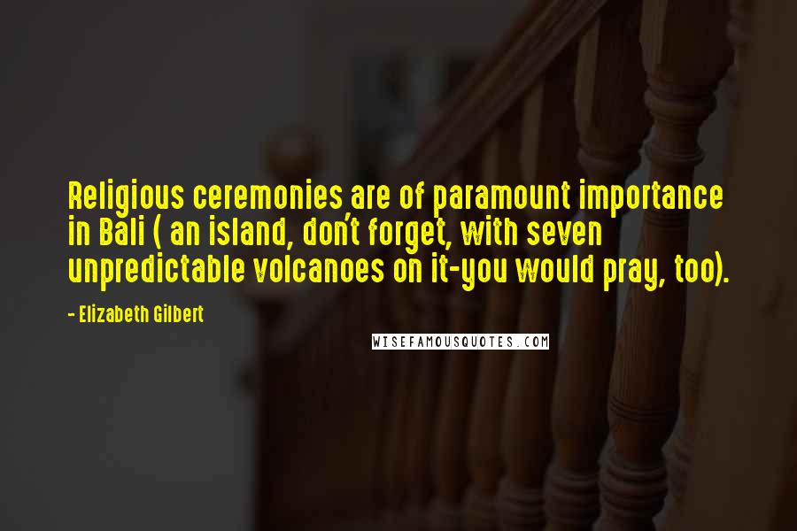 Elizabeth Gilbert Quotes: Religious ceremonies are of paramount importance in Bali ( an island, don't forget, with seven unpredictable volcanoes on it-you would pray, too).