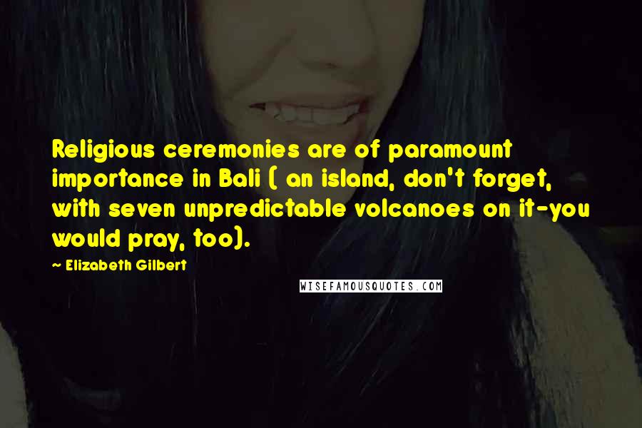 Elizabeth Gilbert Quotes: Religious ceremonies are of paramount importance in Bali ( an island, don't forget, with seven unpredictable volcanoes on it-you would pray, too).