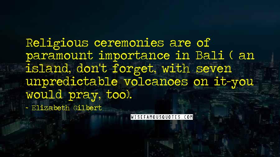 Elizabeth Gilbert Quotes: Religious ceremonies are of paramount importance in Bali ( an island, don't forget, with seven unpredictable volcanoes on it-you would pray, too).