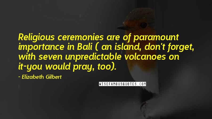 Elizabeth Gilbert Quotes: Religious ceremonies are of paramount importance in Bali ( an island, don't forget, with seven unpredictable volcanoes on it-you would pray, too).