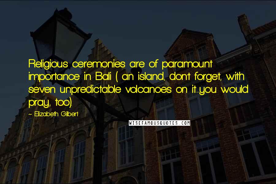 Elizabeth Gilbert Quotes: Religious ceremonies are of paramount importance in Bali ( an island, don't forget, with seven unpredictable volcanoes on it-you would pray, too).