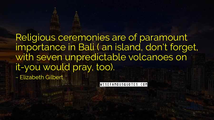 Elizabeth Gilbert Quotes: Religious ceremonies are of paramount importance in Bali ( an island, don't forget, with seven unpredictable volcanoes on it-you would pray, too).