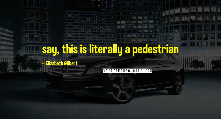 Elizabeth Gilbert Quotes: say, this is literally a pedestrian