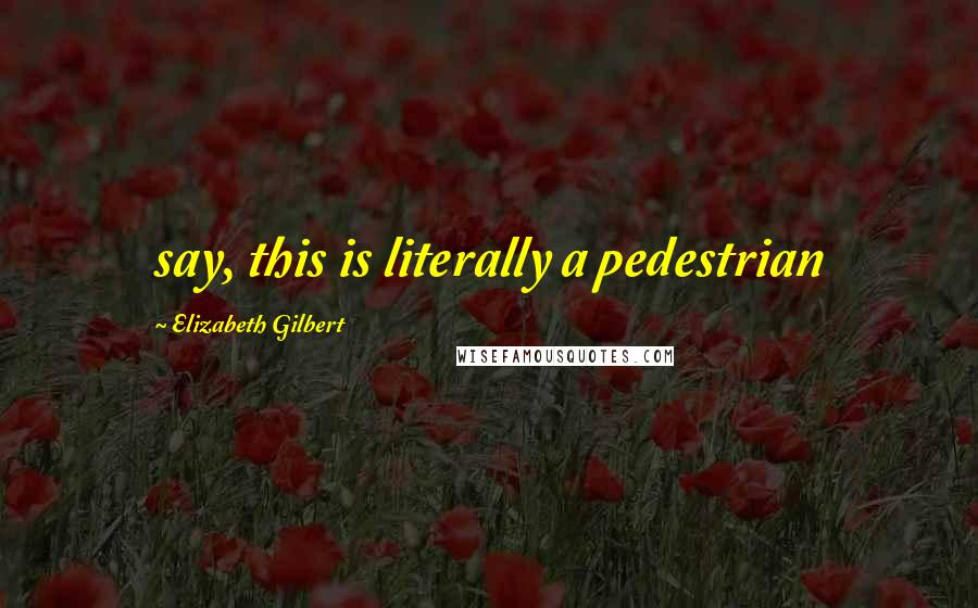 Elizabeth Gilbert Quotes: say, this is literally a pedestrian