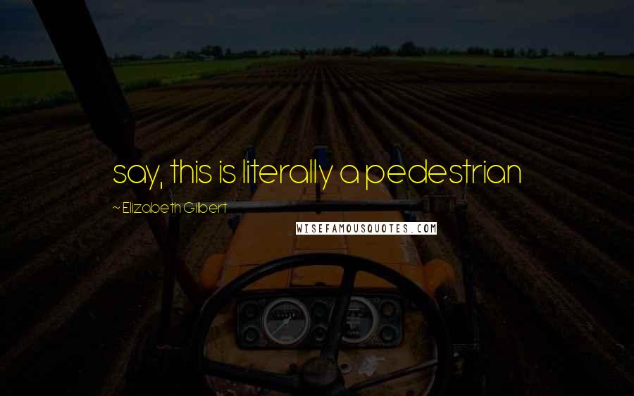 Elizabeth Gilbert Quotes: say, this is literally a pedestrian