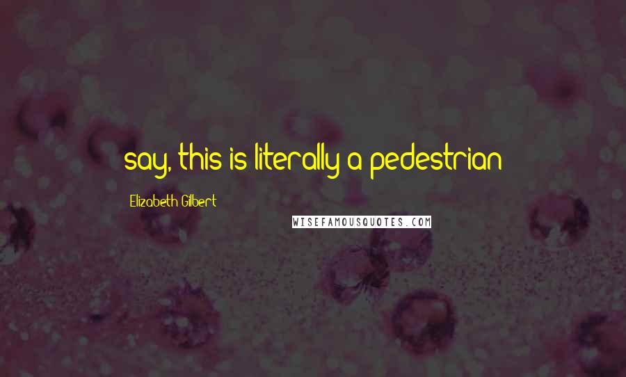 Elizabeth Gilbert Quotes: say, this is literally a pedestrian